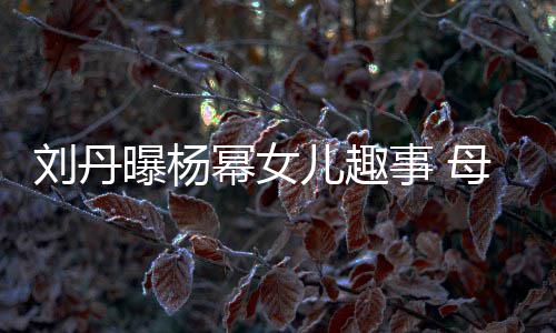 曝杨糯米幂女母亲母儿趣事 送画给祖刘丹节小